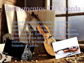 Instrumentos De Cuerda
Los instrumentos de cuerda o cordófonos son
instrumentos musicales que producen
sonidos por medio de las vibraciones de una
o más cuerdas. Estas cuerdas están tensadas
entre dos puntos del instrumento. Los
instrumentos se hacen sonar raspando o
frotando la cuerda.
 