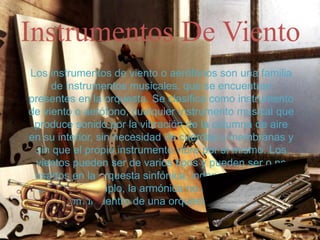 Instrumentos De Viento
Los instrumentos de viento o aerófonos son una familia
de instrumentos musicales, que se encuentran
presentes en la orquesta. Se clasifica como instrumento
de viento o aerófono, cualquier instrumento musical que
produce sonido por la vibración de la columna de aire
en su interior, sin necesidad de cuerdas o membranas y
sin que el propio instrumento vibre por sí mismo. Los
vientos pueden ser de varios tipos y pueden ser o no
usados en la orquesta sinfónica, independiente de su
valor. Por ejemplo, la armónica no es un instrumento
común dentro de una orquesta sinfónica.
 