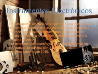 Instrumentos Electrónicos
Un instrumento electrónico o eléctrico es un instrumento
musical que produce sus sonidos usando la electrónica.
Es decir, son aquellos instrumentos en los cuáles el
sonido se genera o se modifica mediante corrientes o
circuitos eléctricos.
Los instrumentos electrófonos, son la última familia en
integrarse a la clasificación Sachs-Hornbostel,
aproximadamente en 1940.
 