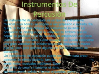 Instrumentos De
Percusión
Un instrumento de percusión es un tipo de instrumento
musical cuyo sonido se origina al ser golpeado o agitado. Es,
quizá, la forma más antigua de instrumento musical. La
percusión se distingue por la variedad de timbres que es
capaz de producir y por su facilidad de adaptación con otros
instrumentos musicales. Cabe destacar que puede obtenerse
una gran variedad de sonidos según las baquetas o mazos
que se usen para golpear algunos de los instrumentos de
percusión.
Un instrumento de percusión puede ser usado para crear
patrones de ritmos (batería, tam-tam, entre otros) o bien para
emitir notas musicales (xilófono). Suele acompañar a otros
con el fin de crear y mantener el ritmo. Pero también puede
ser instrumento solista o formar orquestas, como el grupo
 