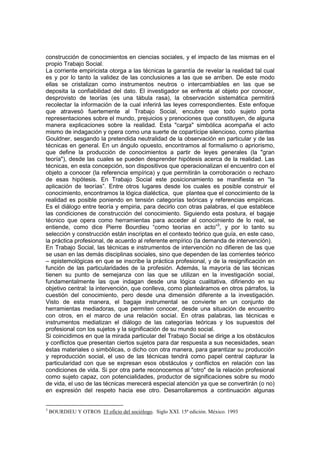 construcción de conocimientos en ciencias sociales, y el impacto de las mismas en el
propio Trabajo Social.
La corriente empiricista otorga a las técnicas la garantía de revelar la realidad tal cual
es y por lo tanto la validez de las conclusiones a las que se arriben. De este modo
ellas se cristalizan como instrumentos neutros o intercambiables en las que se
deposita la confiabilidad del dato. El investigador se enfrenta al objeto por conocer,
desprovisto de teorías (es una tábula rasa), la observación sistemática permitirá
recolectar la información de la cual inferirá las leyes correspondientes. Este enfoque
que atravesó fuertemente al Trabajo Social, encubre que todo sujeto porta
representaciones sobre el mundo, prejuicios y prenociones que constituyen, de alguna
manera explicaciones sobre la realidad. Esta "carga" simbólica acompaña el acto
mismo de indagación y opera como una suerte de copartícipe silencioso, como plantea
Gouldner, sesgando la pretendida neutralidad de la observación en particular y de las
técnicas en general. En un ángulo opuesto, encontramos al formalismo o apriorismo,
que define la producción de conocimientos a partir de leyes generales (la "gran
teoría"), desde las cuales se pueden desprender hipótesis acerca de la realidad. Las
técnicas, en esta concepción, son dispositivos que operacionalizan el encuentro con el
objeto a conocer (la referencia empírica) y que permitirán la corroboración o rechazo
de esas hipótesis. En Trabajo Social este posicionamiento se manifiesta en “la
aplicación de teorías”. Entre otros lugares desde los cuales es posible construir el
conocimiento, encontramos la lógica dialéctica, que plantea que el conocimiento de la
realidad es posible poniendo en tensión categorías teóricas y referencias empíricas.
Es el diálogo entre teoría y empiria, para decirlo con otras palabras, el que establece
las condiciones de construcción del conocimiento. Siguiendo esta postura, el bagaje
técnico que opera como herramientas para acceder al conocimiento de lo real, se
entiende, como dice Pierre Bourdieu “como teorías en acto”3
, y por lo tanto su
selección y construcción están inscriptas en el contexto teórico que guía, en este caso,
la práctica profesional, de acuerdo al referente empírico (la demanda de intervención).
En Trabajo Social, las técnicas e instrumentos de intervención no difieren de las que
se usan en las demás disciplinas sociales, sino que dependen de las corrientes teórico
– epistemológicas en que se inscribe la práctica profesional, y de la resignificación en
función de las particularidades de la profesión. Además, la mayoría de las técnicas
tienen su punto de semejanza con las que se utilizan en la investigación social,
fundamentalmente las que indagan desde una lógica cualitativa, difiriendo en su
objetivo central: la intervención, que conlleva, como planteáramos en otros párrafos, la
cuestión del conocimiento, pero desde una dimensión diferente a la investigación.
Visto de esta manera, el bagaje instrumental se convierte en un conjunto de
herramientas mediadoras, que permiten conocer, desde una situación de encuentro
con otros, en el marco de una relación social. En otras palabras, las técnicas e
instrumentos mediatizan el diálogo de las categorías teóricas y los supuestos del
profesional con los sujetos y la significación de su mundo social.
Si coincidimos en que la mirada particular del Trabajo Social se dirige a los obstáculos
y conflictos que presentan ciertos sujetos para dar respuesta a sus necesidades, sean
éstas materiales o simbólicas, o dicho con otra manera, para garantizar su producción
y reproducción social, el uso de las técnicas tendrá como papel central capturar la
particularidad con que se expresan esos obstáculos y conflictos en relación con las
condiciones de vida. Si por otra parte reconocemos al "otro" de la relación profesional
como sujeto capaz, con potencialidades, productor de significaciones sobre su modo
de vida, el uso de las técnicas merecerá especial atención ya que se convertirán (o no)
en expresión del respeto hacia ese otro. Desarrollaremos a continuación algunas
3
BOURDIEU Y OTROS El oficio del sociólogo. Siglo XXI. 15ª edición. México. 1993
 