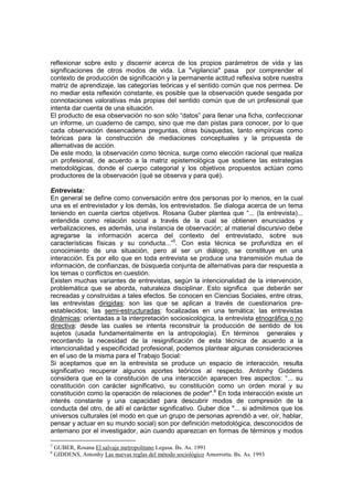 reflexionar sobre esto y discernir acerca de los propios parámetros de vida y las
significaciones de otros modos de vida. La "vigilancia" pasa por comprender el
contexto de producción de significación y la permanente actitud reflexiva sobre nuestra
matriz de aprendizaje, las categorías teóricas y el sentido común que nos permea. De
no mediar esta reflexión constante, es posible que la observación quede sesgada por
connotaciones valorativas más propias del sentido común que de un profesional que
intenta dar cuenta de una situación.
El producto de esa observación no son sólo “datos” para llenar una ficha, confeccionar
un informe, un cuaderno de campo, sino que me dan pistas para conocer, por lo que
cada observación desencadena preguntas, otras búsquedas, tanto empíricas como
teóricas para la construcción de mediaciones conceptuales y la propuesta de
alternativas de acción.
De este modo, la observación como técnica, surge como elección racional que realiza
un profesional, de acuerdo a la matriz epistemológica que sostiene las estrategias
metodológicas, donde el cuerpo categorial y los objetivos propuestos actúan como
productores de la observación (qué se observa y para qué).
Entrevista:
En general se define como conversación entre dos personas por lo menos, en la cual
una es el entrevistador y los demás, los entrevistados. Se dialoga acerca de un tema
teniendo en cuenta ciertos objetivos. Rosana Guber plantea que “... (la entrevista)...
entendida como relación social a través de la cual se obtienen enunciados y
verbalizaciones, es además, una instancia de observación; al material discursivo debe
agregarse la información acerca del contexto del entrevistado, sobre sus
características físicas y su conducta...”5
. Con esta técnica se profundiza en el
conocimiento de una situación, pero al ser un diálogo, se constituye en una
interacción. Es por ello que en toda entrevista se produce una transmisión mutua de
información, de confianzas, de búsqueda conjunta de alternativas para dar respuesta a
los temas o conflictos en cuestión.
Existen muchas variantes de entrevistas, según la intencionalidad de la intervención,
problemática que se aborda, naturaleza disciplinar. Esto significa que deberán ser
recreadas y construidas a tales efectos. Se conocen en Ciencias Sociales, entre otras,
las entrevistas dirigidas: son las que se aplican a través de cuestionarios pre-
establecidos; las semi-estructuradas: focalizadas en una temática; las entrevistas
dinámicas: orientadas a la interpretación sociosicológica, la entrevista etnográfica o no
directiva: desde las cuales se intenta reconstruir la producción de sentido de los
sujetos (usada fundamentalmente en la antropología). En términos generales y
recordando la necesidad de la resignificación de esta técnica de acuerdo a la
intencionalidad y especificidad profesional, podemos plantear algunas consideraciones
en el uso de la misma para el Trabajo Social:
Si aceptamos que en la entrevista se produce un espacio de interacción, resulta
significativo recuperar algunos aportes teóricos al respecto. Antonhy Giddens
considera que en la constitución de una interacción aparecen tres aspectos: “... su
constitución con carácter significativo, su constitución como un orden moral y su
constitución como la operación de relaciones de poder".6
En toda interacción existe un
interés constante y una capacidad para descubrir modos de compresión de la
conducta del otro, de allí el carácter significativo. Guber dice "... si admitimos que los
universos culturales (el modo en que un grupo de personas aprendió a ver, oír, hablar,
pensar y actuar en su mundo social) son por definición metodológica, desconocidos de
antemano por el investigador, aún cuando aparezcan en formas de términos y modos
5
GUBER, Rosana El salvaje metropolitano Legasa. Bs. As. 1991
6
GIDDENS, Antonhy Las nuevas reglas del método sociológico Amorrortu. Bs. As. 1993
 