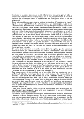 familiares, el acceso a ese mundo social debería tener en cuenta, por un lado, el
proceso de conocimiento del investigador, y por el otro, la construcción de recursos
técnicos que contemplen tanto la reflexibilidad del investigador como la de los
informantes".
Como sujetos utilizamos, para crear y sostener encuentros el "conocimiento mutuo",
aquel, en el que según Giddens, los actores suponen que los otros poseen, por lo que
un entrevistador deberá realizar un esfuerzo por captar la producción de significación
de acuerdo al contexto, desde este encuadre formulará sus preguntas y recepcionará
las respuestas. Desde esta perspectiva se puede apreciar la centralidad del lenguaje
en la entrevista, sin que esto signifique reducir la cuestión a la palabra o a lo verbal. El
lenguaje, afirma Irene Vasilachis de Gialdino7
es a la vez recurso y forma de creación
y reproducción del mundo social, es un mecanismo a través del cual se construyen,
pero también se consolidan, las relaciones sociales. Expresa así aspectos de la forma
de dominación imperante en una sociedad. Los códigos que se utilizan tienen fuerza
normativa, establecen reglas, instituyen comportamientos, atribuyen identidades. La
comunicación cara a cara no puede estudiarse adecuadamente sólo con la
transcripción de palabras: lo que una persona dice tiene carácter auditivo y visual. La
expresión corporal, los silencios, los tonos, las pausas, entre otras manifestaciones,
forman parte del mensaje.
En cuanto a la interacción como orden moral, Giddens explicita que los elementos
normativos tienen que ser tratados como una serie de "pretensiones", cuya realización
es contingente en relación con la actualización exitosa de las obligaciones mediante
las respuestas de los otros participantes. Una pretensión normativa puede ser
reconocida como obligatoria, no porque un actor al que se aplica como obligación
acepte tal obligación como un compromiso moral, sino, porque prevé y quiere evitar
las sanciones que le serán aplicadas en caso de falta de cumplimiento.
Esta consideración adquiere relevancia en la intervención del Trabajador Social,
fundamentalmente cuando las entrevistas no son solicitadas por las personas, y los
motivos de las mismas tienen que ver con "aparentes transgresiones al modo de vida
instituido como normal". Las respuestas que recibimos en ciertos casos deben ser
analizadas en este contexto, el sí o el no puede no estar relacionado con una
convicción, sino con una estrategia para no ser sancionado.
Este encuentro con el otro, mediado por la entrevista, debe ser considerado por el
profesional, además, como lugar donde se ponen en juego las representaciones
sociales. ¿Qué creen los entrevistados que es un Trabajador Social? ¿Qué se le
atribuye como rol profesional? ¿Qué lugar se le da? ¿Cómo se lo vincula al poder? ¿A
quién representa? En relación con esto último y al tema del poder en la interacción, es
conveniente decir que el mismo puede ser entendido en función de los recursos o
facilidades que los participantes aportan y movilizan en esa producción. El profesional
tiene el "poder" en una entrevista de generar una relación de dominación, o de libertad
y respeto hacia el otro.
Hasta aquí hemos tratado ciertos aspectos conceptuales que consideramos no
agotados, pero que nos pueden guiar tanto en la preparación de una entrevista como
en el acto mismo de su realización.
En síntesis, según el proceso metodológico, las entrevistas se montarán teniendo en
cuenta los objetivos, el lugar del otro (su propio contexto de significación), nuestro
lugar como profesionales (espacio de poder) y la situación que se aborda en ella. De
este modo, entendiendo esta técnica como relación social, podremos construir guías
7
FORNI, Floreal y otros. Métodos Cualitativos II. La Práctica de la investigación.. Centro Editor de Aca.
Latina. Bs. As. 1992.-
 