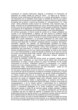 considerarlo un requisito institucional, llegando a constituirse en instrumento de
evaluación de nuestro trabajo por parte de "otros". La lógica de la "eficacia y
eficiencia" de las instituciones formales define, en no pocas oportunidades, el buen o
mal desempeño de un trabajador social según la cantidad de informes que realiza:
eficientismo que ha llevado en muchos espacios a reducir el informe a meras fichas o
formularios que se llenan a manera de encuestas: el "socioeconómico" o la "ficha
social". Otras profesiones suelen evaluar los contenidos. Este escenario está, sin
dudas, recorrido por las representaciones que unos y otros tienen acerca del Trabajo
Social y la forma como estamos construyendo nuestro espacio profesional. Recuperar
la perspectiva de la legitimación en relación con el informe social, significa repensar
este instrumento en la dimensión teórica-epistemológica, y por ende metodológica.
En términos generales, el informe social da cuenta de un trabajo profesional de
acuerdo a una intencionalidad, a objetivos. De esta manera su contenido estará
centrado en un para que. El profesional debe plantear, según la intervención, cuando
y para que se elabora un informe, teniendo en cuenta la particularidad de la situación
objeto de la acción profesional, y el encuadre institucional. En este marco, está
íntimamente ligado a todo el bagaje teórico, técnico e instrumental que el profesional
construye para desarrollar su accionar: categorías teóricas- conceptos, observación,
entrevistas, registros, etc. Además, las particularidades (temáticas de trabajo,
naturaleza institucional, modalidades de abordajes, momento histórico), condicionan la
modalidad del informe, en tanto contenido y forma. Esto significa que no se puede
estandarizar este instrumento. Un informe para gestionar un subsidio no tendrá las
mismas características que otro cuyo objetivo sea posibilitar la vuelta al seno familiar
de un niño institucionalizado o aquel que plantee la decisión de un grupo de vecinos
de comprar los terrenos donde están viviendo. Cada uno de ellos será producto de
acciones previas diferentes, que habrán demandado tiempos diferentes y
elaboraciones conceptuales singulares.
En cuanto al contenido y forma del informe social, es necesario realizar algunas
precisiones ético- ideológicas: en cada informe social (desde este encuadre que
presentamos) se juega o puede ponerse en juego, los derechos de los sujetos
involucrados en la acción profesional, derecho a la alimentación, a la vivienda,
tenencia de un hijo, procesos grupales –a la agremiación o afiliación-, o situaciones
institucionales. Debe entenderse entonces que este instrumento puede ser una
herramienta de defensa de los derechos humanos.
Por otra parte, el tema sobre el que se informa, en muchas ocasiones, tiene que ver
con el modo de vida de las personas, se habla de la intimidad: se desnuda a un sector
social para demostrar que “merece alimentarse”, por ejemplo. Desde esta perspectiva,
un informe puede convertirse en el instrumento de inspección y vigilancia por
excelencia y por lo tanto de control social. Esta doble lógica del informe es la que tiene
que tener en cuenta el Trabajador Social como encuadre central que nosotros
llamamos ético-ideológico. Desde lo epistemológico, el momento del informe se
convierte en el momento de construcción teórica del objeto. Contiene un alto grado de
conceptualización, y es la síntesis (parcial o aproximativa) de la intervención
profesional. En esta instancia, una vez más, se pone en juego todo el bagaje teórico,
técnico e instrumental desplegado en la acción profesional: matriz conceptual,
información captada a través de las técnicas usadas, análisis realizados, registros
utilizados. Tal como expresa Bourdieu “... Un objeto de investigación, por más parcial
y parcelario que sea, no puede ser definido y construido sino en función de una
problemática teórica que permita someter a un sistemático examen todos los aspectos
de la realidad puestos en relación por los problemas que le son planteados.”
En un informe social, tal como lo venimos planteando, también se juegan las formas
de nombrar y enunciar. Se puede convertir entonces, en un espacio donde se exprese
de otro modo la problemática social y a los sujetos que la manifiestan y de ese modo
 