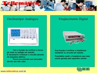 11/08/2004 - 10:30 Criação e Desenvolvimento Tellemática Telecom3
Osciloscópio Analógico Freqüecímento Digital
Tem a função de verificar a forma
de onda no estágio em estudo.
É necessário conhecer o circuito através
do esquema elétrico
Pouco encontrado nas bancadas
devido seu alto valor.
Sua função é verificar a freqüência
existente no circuito em estudo.
Possibilita medir a freqüência que esta
sendo gerada pelo aparelho celular.
 