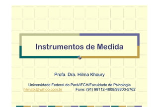 Instrumentos de Medida
Profa. Dra. Hilma Khoury
Universidade Federal do Pará/IFCH/Faculdade de Psicologia
hilmatk@yahoo.com.br Fone: (91) 98112-4808/98800-5762
 