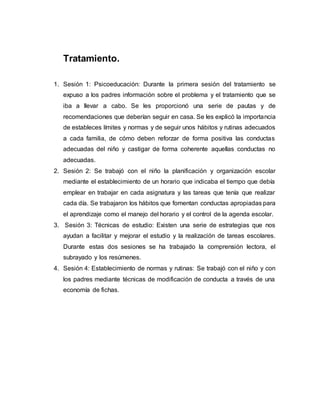 Tratamiento.
1. Sesión 1: Psicoeducación: Durante la primera sesión del tratamiento se
expuso a los padres información sobre el problema y el tratamiento que se
iba a llevar a cabo. Se les proporcionó una serie de pautas y de
recomendaciones que deberían seguir en casa. Se les explicó la importancia
de estableces límites y normas y de seguir unos hábitos y rutinas adecuados
a cada familia, de cómo deben reforzar de forma positiva las conductas
adecuadas del niño y castigar de forma coherente aquellas conductas no
adecuadas.
2. Sesión 2: Se trabajó con el niño la planificación y organización escolar
mediante el establecimiento de un horario que indicaba el tiempo que debía
emplear en trabajar en cada asignatura y las tareas que tenía que realizar
cada día. Se trabajaron los hábitos que fomentan conductas apropiadas para
el aprendizaje como el manejo del horario y el control de la agenda escolar.
3. Sesión 3: Técnicas de estudio: Existen una serie de estrategias que nos
ayudan a facilitar y mejorar el estudio y la realización de tareas escolares.
Durante estas dos sesiones se ha trabajado la comprensión lectora, el
subrayado y los resúmenes.
4. Sesión 4: Establecimiento de normas y rutinas: Se trabajó con el niño y con
los padres mediante técnicas de modificación de conducta a través de una
economía de fichas.
 
