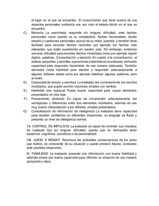 el lugar en el que se encuentra. El conocimiento que tiene acerca de sus
aspectos personales evidencia una vez más el estado lúcido en el que se
encuentra.
C) Memoria La examinada responde sin ninguna dificultad, ante hechos
personales como cuando es su cumpleaños, fechas memorables, donde
estudio y cuestiones personales acerca de su niñez; juventud y también tiene
facilidad para recordar hechos recientes por ejemplo los hechos más
relevantes que están sucediendo en nuestro país. Sin embargo, evidencia
una leve dificultad para recordar hechos inmediatos como por ejemplo repetir
dígitos, palabras. Concentración y atención En cuanto a la concentración, al
realizar pequeñas y sencillas operaciones matemáticas la evaluada demostró
capacidad para responder haciéndolo de una manera adecuada. También
demostró cierta habilidad para atender y responder adecuadamente a
algunas órdenes dadas como por ejemplo deletrear algunas palabras, pero
al revés.
D) Capacidad de lectura y escritura La evaluada lee correctamente los escritos
mostrados, que puede escribir oraciones simples con sentido.
E) Habilidad viso espacial Posee buena capacidad para copiar elementos
presentados en otra hoja
F) Pensamiento abstracto Es capaz de comprender adecuadamente las
semejanzas y diferencias entre dos elementos mostrados, además da una
muy buena interpretación a los refranes simples presentados.
G) Consolidación de información de inteligencia La evaluada tiene capacidad
para resolver problemas en diferentes situaciones, su lenguaje es fluido y
presenta un nivel de inteligencia normal.
VII. CONTROL DE IMPULSOS La evaluada es capaz de controlar sus impulsos
de cualquier tipo sin ninguna dificultad, puesto que no demuestra tener
trastornos cognitivos, psicóticos o de personalidad.
VIII. JUICIO E INSIGHT Reconoce las probables consecuencias de los actos
que realice, es consciente de su situación y puede predecir futuras conductas
ante posibles situaciones.
IX. FIABILIDAD La evaluada presenta una información con buena fiabilidad y
además posee una buena capacidad para informar su situación de una manera
apropiada y clara.
 