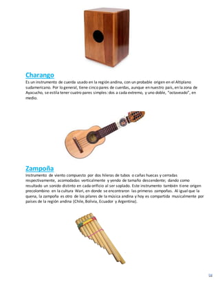 Charango
Es un instrumento de cuerda usado en la región andina, con un probable origen en el Altiplano
sudamericano. Por lo general, tiene cinco pares de cuerdas, aunque en nuestro país, en la zona de
Ayacucho, se estila tener cuatro pares simples: dos a cada extremo, y uno doble, “octaveado”, en
medio.
Zampoña
Instrumento de viento compuesto por dos hileras de tubos o cañas huecas y cerradas
respectivamente, acomodadas verticalmente y yendo de tamaño descendente; dando como
resultado un sonido distinto en cada orificio al ser soplado. Este instrumento también tiene origen
precolombino en la cultura Wari, en donde se encontraron las primeras zampoñas. Al igual que la
quena, la zampoña es otro de los pilares de la música andina y hoy es compartida musicalmente por
países de la región andina (Chile, Bolivia, Ecuador y Argentina).
 