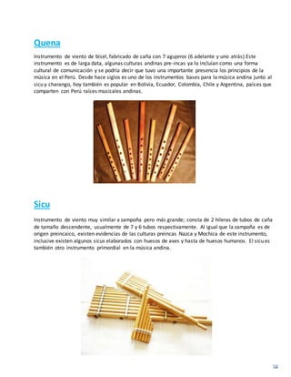Quena
Instrumento de viento de bisel, fabricado de caña con 7 agujeros (6 adelante y uno atrás).Este
instrumento es de larga data, algunas culturas andinas pre-incas ya lo incluían como una forma
cultural de comunicación y se podría decir que tuvo una importante presencia los principios de la
música en el Perú. Desde hace siglos es uno de los instrumentos bases para la música andina junto al
sicu y charango, hoy también es popular en Bolivia, Ecuador, Colombia, Chile y Argentina, países que
comparten con Perú raíces musicales andinas.
Sicu
Instrumento de viento muy similar a zampoña pero más grande; consta de 2 hileras de tubos de caña
de tamaño descendente, usualmente de 7 y 6 tubos respectivamente. Al igual que la zampoña es de
origen preincaico, existen evidencias de las culturas preincas Nazca y Mochica de este instrumento,
inclusive existen algunos sicus elaborados con huesos de aves y hasta de huesos humanos. El sicu es
también otro instrumento primordial en la música andina.
 