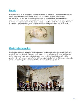 Pututu
El pututu o potuto es un instrumento de viento fabricado en base a una caracola marina grande, la
cual es soplada para emitir un singular sonido. Este instrumento también tiene orígenes
precolombinos y se cree que más que un instrumento, se usó para llamar o dar aviso a larga
distancia, quizás entre en la categoría de instrumento musical porque cada tocada es distinta como si
se tratara de notas musicales; uno de los usos más conocidos fue a través de los chasquis. También
se sabe de usos ceremoniales y se ha encontrado más de una figura inca con este instrumento.
Clarín cajamarquino
El clarín cajamarquino o "Qewayllo" es un instrumento de viento nacido del clarín tradicional, pero
este es de una gran longitud, llegando a medir hasta 4 metros de largo, dando como resultado un
sonido bastante particular que puede catalogarse como armónico. Es utilizado para la música
popular, sobre todo en carnavales y fiestas religiosas regionales. En Junín también existe una versión
similar llamada “Uongos" y una más de Andahuaylas llamada “"Habaspa Sisán".
 