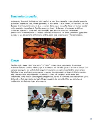 Bandurria cusqueña
Instrumento de cuerda derivado del laúd español. Se trata de un pequeña y más estrecha bandurria,
que lleva 4 órdenes de 4 a 6 cuerdas por orden, es decir entre 16 a 24 cuerdas, se suele toca con sólo
2 dedos. Este instrumento como lo dice su nombre tiene origen cusqueño, hasta hoy es muy popular
en las provincias cusqueñas de Canchis, Acomayo, Canas y Urubamba; sin embargo también es
popular en la provincia huancavelicana de Chopkja y en parte de Ayacucho. Tiene como
particularidad lo melodioso de su sonido y suelen estar decoradas con borlas, pompones y pequeños
espejos. Se usa básicamente en la música andina, sobre todo en carnavales y fiestas religiosas.
Checo
También se le conoce como “chacombo” o “chaco”, se trata de un instrumento de percusión
elaborado con una calabaza esférica, que está achatada por los lados y que se le hace un orificio casi
siempre rectangular por un lado. Este singular instrumento es originario del distrito chiclayano de
Zaña (por lo que usualmente encontramos el nombre de esta ciudad escrito en él). El checo se toca
muy similar al cajón, se coloca entre las piernas y se toca con las yemas de los dedos. Este
instrumento como el cajón tiene orígenes afroperuanos, se usó inicialmente para el baile'tierra (baile
de tierra) en Zaña a principios del siglo XIX, pero su particular sonoridad hizo que se incluyera
rápidamente en distintos ritmos afroperuanos.
 