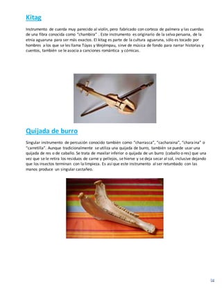 Kitag
Instrumento de cuerda muy parecido al violín, pero fabricado con corteza de palmera y las cuerdas
de una fibra conocida como “chambira” . Este instrumento es originario de la selva peruana, de la
etnia aguaruna para ser más exactos. El kitag es parte de la cultura aguaruna, sólo es tocado por
hombres a los que se les llama Túyas y Wejémpau, sirve de música de fondo para narrar historias y
cuentos, también se le asocia a canciones romántica y cómicas.
Quijada de burro
Singular instrumento de percusión conocido también como “charrasca”, “cacharaina”, “charaina” o
“carretilla”. Aunque tradicionalmente se utiliza una quijada de burro, también se puede usar una
quijada de res o de caballo. Se trata de maxilar inferior o quijada de un burro (caballo o res) que una
vez que se le retira los residuos de carne y pellejos, se hierve y se deja secar al sol, inclusive dejando
que los insectos terminan con la limpieza. Es así que este instrumento al ser retumbado con las
manos produce un singular castañeo.
 