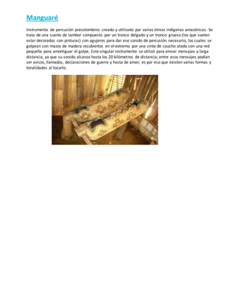 Manguaré
Instrumento de percusión precolombino creado y utilizado por varias etnias indígenas amazónicas. Se
trata de una suerte de tambor compuesto por un tronco delgado y un tronco grueso (los que suelen
estar decorados con pinturas) con agujeros para dar ese sonido de percusión necesario, los cuales se
golpean con mazos de madera recubiertos en el extremo por una cinta de caucho atada con una red
pequeña para amortiguar el golpe. Este singular instrumento se utilizó para enviar mensajes a larga
distancia, ya que su sonido alcanza hasta los 20 kilómetros de distancia; entre esos mensajes podían
ser avisos, llamados, declaraciones de guerra y hasta de amor; es por eso que existen varias formas y
tonalidades al tocarlo.
 