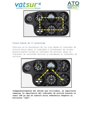 Cross-check en V invertida
Consiste en el movimiento de los ojos desde el indicador de
actitud hacia abajo al indicador o coordinador de viraje,
posteriormente arriba al indicador de actitud, abajo al
indicador de velocidad vertical y nuevamente al indicador de
actitud.
Independientemente del método que utilicemos, es importante
remarcar la importancia del indicador de actitud durante un
vuelo IFR ya que es nuestra única referencia respecto al
horizonte “real”.
 