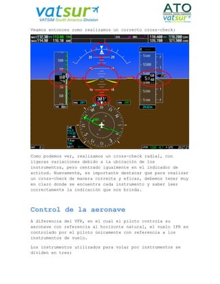Veamos entonces como realizamos un correcto cross-check:
Como podemos ver, realizamos un cross-check radial, con
ligeras variaciones debido a la ubicación de los
instrumentos, pero centrado igualmente en el indicador de
actitud. Nuevamente, es importante destacar que para realizar
un cross-check de manera correcta y eficaz, debemos tener muy
en claro donde se encuentra cada instrumento y saber leer
correctamente la indicación que nos brinda.
Control de la aeronave
A diferencia del VFR, en el cual el piloto controla su
aeronave con referencia al horizonte natural, el vuelo IFR es
controlado por el piloto únicamente con referencia a los
instrumentos de vuelo.
Los instrumentos utilizados para volar por instrumentos se
dividen en tres:
 