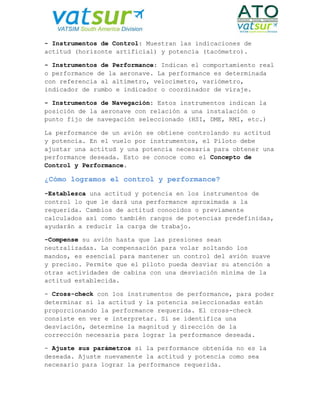 - Instrumentos de Control: Muestran las indicaciones de
actitud (horizonte artificial) y potencia (tacómetro).
- Instrumentos de Performance: Indican el comportamiento real
o performance de la aeronave. La performance es determinada
con referencia al altímetro, velocímetro, variómetro,
indicador de rumbo e indicador o coordinador de viraje.
- Instrumentos de Navegación: Estos instrumentos indican la
posición de la aeronave con relación a una instalación o
punto fijo de navegación seleccionado (HSI, DME, RMI, etc.)
La performance de un avión se obtiene controlando su actitud
y potencia. En el vuelo por instrumentos, el Piloto debe
ajustar una actitud y una potencia necesaria para obtener una
performance deseada. Esto se conoce como el Concepto de
Control y Performance.
¿Cómo logramos el control y performance?
-Establezca una actitud y potencia en los instrumentos de
control lo que le dará una performance aproximada a la
requerida. Cambios de actitud conocidos o previamente
calculados así como también rangos de potencias predefinidas,
ayudarán a reducir la carga de trabajo.
-Compense su avión hasta que las presiones sean
neutralizadas. La compensación para volar soltando los
mandos, es esencial para mantener un control del avión suave
y preciso. Permite que el piloto pueda desviar su atención a
otras actividades de cabina con una desviación mínima de la
actitud establecida.
- Cross-check con los instrumentos de performance, para poder
determinar si la actitud y la potencia seleccionadas están
proporcionando la performance requerida. El cross-check
consiste en ver e interpretar. Si se identifica una
desviación, determine la magnitud y dirección de la
corrección necesaria para lograr la performance deseada.
- Ajuste sus parámetros si la performance obtenida no es la
deseada. Ajuste nuevamente la actitud y potencia como sea
necesario para lograr la performance requerida.
 