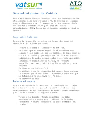 Procedimientos de Cabina
Hasta aquí hemos visto y repasado todos los instrumentos que
utilizaremos para nuestro vuelo IFR. Es momento de estudiar
como utilizaremos y verificaremos estos instrumentos desde
que subimos a nuestro avión y volamos una salida
estandarizada (SID), hasta que alcanzamos nuestra altitud de
crucero.
Inspección Interior
Durante la inspección interior, se deberá dar especial
atención a los siguientes puntos:
 Erectar y ajustar el indicador de actitud.
 Verificar que el compás magnético se encuentre con
líquido y sin burbujas, con su cartilla de corrección al
día y a la vista, y que tenga una correcta indicación.
 Indicadores de rumbo sincronizados y correcta operación.
 Indicador o coordinador de viraje, en correcta
operación: palo vertical o avioncito nivelado, y bola
centrada.
 Variómetro con indicación 0
 El altímetro con la elevación del campo. Luego colocar
la presión que le dé Control Terrestre y verificar que
la diferencia no sea mayor +/- 75 pies.
 Velocímetro en cero
Durante el rodaje
Durante el rodaje de la aeronave, aprovechando los virajes
hacia las calles de rodaje, deberá verificar el correcto
desplazamiento de los indicadores de rumbo, compás magnético
y bolita de acuerdo a la siguiente rutina:
 Viraje a la derecha, Compás magnético con libre
desplazamiento y aumentando, indicadores de rumbo
aumentando y bolita desplazada al lado contrario del
viraje.
 