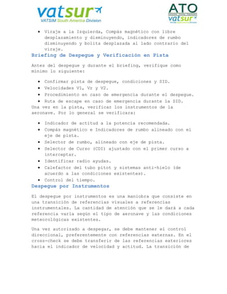 Viraje a la Izquierda, Compás magnético con libre
desplazamiento y disminuyendo, indicadores de rumbo
disminuyendo y bolita desplazada al lado contrario del
viraje.
Briefing de Despegue y Verificación en Pista
Antes del despegue y durante el briefing, verifique como
mínimo lo siguiente:
 Confirmar pista de despegue, condiciones y SID.
 Velocidades V1, Vr y V2.
 Procedimiento en caso de emergencia durante el despegue.
 Ruta de escape en caso de emergencia durante la SID.
Una vez en la pista, verificar los instrumentos de la
aeronave. Por lo general se verificara:
 Indicador de actitud a la potencia recomendada.
 Compás magnético e Indicadores de rumbo alineado con el
eje de pista.
 Selector de rumbo, alineado con eje de pista.
 Selector de Curso (CDI) ajustado con el primer curso a
interceptar.
 Identificar radio ayudas.
 Calefactor del tubo pitot y sistemas anti-hielo (de
acuerdo a las condiciones existentes).
 Control del tiempo.
Despegue por Instrumentos
El despegue por instrumentos es una maniobra que consiste en
una transición de referencias visuales a referencias
instrumentales. La cantidad de atención que se le dará a cada
referencia varía según el tipo de aeronave y las condiciones
meteorológicas existentes.
Una vez autorizado a despegar, se debe mantener el control
direccional, preferentemente con referencias externas. En el
cross-check se debe transferir de las referencias exteriores
hacia el indicador de velocidad y actitud. La transición de
 