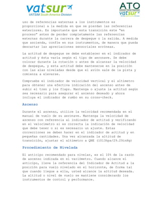 uso de referencias externas a los instrumentos es
proporcional a la medida en que se pierdan las referencias
exteriores. Es importante que esta transición este “en
proceso” antes de perder completamente las referencias
externas durante la carrera de despegue o la salida. A medida
que ascienda, confíe en sus instrumentos, de manera que pueda
descartar las apreciaciones sensoriales erróneas.
La actitud de despegue se debe establecer en el indicador de
actitud y ésta varía según el tipo de aeronave. Se debe
colocar durante la rotación o antes de alcanzar la velocidad
de despegue, y esta actitud debe mantenerse en la posición
con las alas niveladas desde que el avión sale de la pista y
comienza a elevarse.
Compruebe el indicador de velocidad vertical y el altímetro
para obtener una efectiva indicación del ascenso antes de
subir el tren y los flaps. Mantenga o ajuste la actitud según
sea necesario para asegurar el ascenso deseado y ahora
incluya el indicador de rumbo en su cross-check.
Ascenso
Durante el ascenso, utilice la velocidad recomendada en el
manual de vuelo de su aeronave. Mantenga la velocidad de
ascenso con referencia al indicador de actitud y verificando
en el velocímetro si es correcta la indicación de velocidad
que debe tener o si es necesario un ajuste. Estas
correcciones se deben hacer en el indicador de actitud y en
pequeñas cantidades. Una vez alcanzada la altitud de
transición, ajustar el altímetro a QNE (1013hpa/29.29inHg)
Procedimiento de Nivelada
El anticipo recomendado para nivelar, es el 10% de la razón
de ascenso indicada en el variómetro. Cuando alcance el
anticipo, lleve la referencia del Indicador de Actitud a la
posición para vuelo nivelado en el horizonte, de forma tal
que cuando llegue a ella, usted alcance la altitud deseada.
La altitud o nivel de vuelo se mantiene considerando los
instrumentos de control y performance.
 