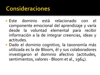    Este dominio está relacionado con el
    componente emocional del aprendizaje y varía
    desde la voluntad elemental para recibir
    información a la de integrar creencias, ideas y
    actitudes.
   Dado el dominio cognitivo, la taxonomía más
    utilizada es la de Bloom, él y sus colaboradores
    investigaron el dominio afectivo (actitudes,
    sentimientos, valores - Bloom et al., 1964).
 
