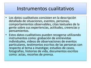 Instrumentos cualitativos
• Los datos cualitativos consisten en la descripción
detallada de situaciones, eventos, personas,
comportamientos observables, citas textuales de la
gente sobre sus experiencias, actitudes, creencias y
pensamientos.
• Estos datos cualitativos pueden recogerse utilizando
instrumentos como: grabación de entrevistas
individuales, videos de observaciones de eventos
particulares, testimonios escritos de las personas con
respecto al tema a investigar, estudios de casos,
fotografías, historias de vida, documentos escritos
como: actas, recortes de prensa.
 