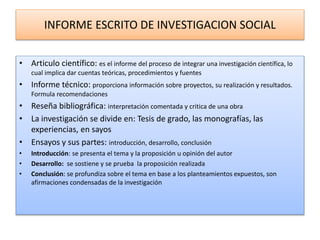 INFORME ESCRITO DE INVESTIGACION SOCIAL
• Articulo científico: es el informe del proceso de integrar una investigación científica, lo
cual implica dar cuentas teóricas, procedimientos y fuentes
• Informe técnico: proporciona información sobre proyectos, su realización y resultados.
Formula recomendaciones
• Reseña bibliográfica: interpretación comentada y critica de una obra
• La investigación se divide en: Tesis de grado, las monografías, las
experiencias, en sayos
• Ensayos y sus partes: introducción, desarrollo, conclusión
• Introducción: se presenta el tema y la proposición u opinión del autor
• Desarrollo: se sostiene y se prueba la proposición realizada
• Conclusión: se profundiza sobre el tema en base a los planteamientos expuestos, son
afirmaciones condensadas de la investigación
 