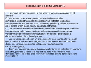 CONCUSIONES Y RECOMENDACIONES
• Las conclusiones contienen un resumen de lo que se demostró en el
análisis.
En ella se concretan o se expresan los resultados obtenidos
conforme a los objetivos de la investigación Se redactan los puntos
concluyentes de una manera clara, concreta y precisa, y deben presentarse
en el mismo orden lógico que se desarrolló el trabajo.
• Las recomendaciones se consideran como extra metodológico, contienen
ideas que aconsejan tomar acciones coherentes para alcanzar metas
y objetivos que se consideran importantes, los cuales, dieron lugar a
dudas en el origen de la investigación.
• Las investigaciones tienen un origen subjetivo en cuanto a la valoración
que el científico le da al tema elegido, de modo que las recomendaciones
deben ser congruentes con los hallazgos y resultados afines
con la investigación.
• Tanto las conclusiones como las recomendaciones se redactan en términos
escuetos, precisos y claros. No hay cabida para más análisis y más
demostraciones. Ya todas ellas fueron presentadas dentro del cuerpo de la
investigación.
 