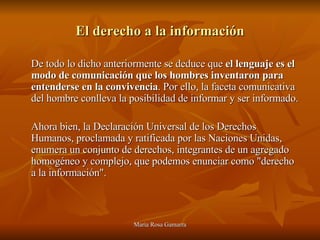 El derecho a la información De todo lo dicho anteriormente se deduce que  el lenguaje es el modo de comunicación que los hombres inventaron para entenderse en la convivencia . Por ello, la faceta comunicativa del hombre conlleva la posibilidad de informar y ser informado.  Ahora bien, la Declaración Universal de los Derechos Humanos, proclamada y ratificada por las Naciones Unidas, enumera un conjunto de derechos, integrantes de un agregado homogéneo y complejo, que podemos enunciar como "derecho a la información". 