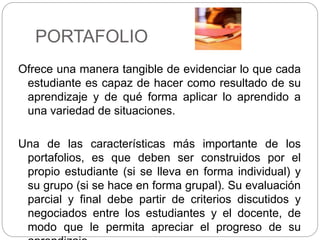 PORTAFOLIO
Ofrece una manera tangible de evidenciar lo que cada
estudiante es capaz de hacer como resultado de su
aprendizaje y de qué forma aplicar lo aprendido a
una variedad de situaciones.
Una de las características más importante de los
portafolios, es que deben ser construidos por el
propio estudiante (si se lleva en forma individual) y
su grupo (si se hace en forma grupal). Su evaluación
parcial y final debe partir de criterios discutidos y
negociados entre los estudiantes y el docente, de
modo que le permita apreciar el progreso de su
 