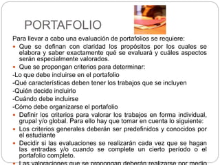 PORTAFOLIO
Para llevar a cabo una evaluación de portafolios se requiere:
 Que se definan con claridad los propósitos por los cuales se
elabora y saber exactamente qué se evaluará y cuáles aspectos
serán especialmente valorados.
 Que se propongan criterios para determinar:
-Lo que debe incluirse en el portafolio
-Qué características deben tener los trabajos que se incluyen
-Quién decide incluirlo
-Cuándo debe incluirse
-Cómo debe organizarse el portafolio
 Definir los criterios para valorar los trabajos en forma individual,
grupal y/o global. Para ello hay que tomar en cuenta lo siguiente:
 Los criterios generales deberán ser predefinidos y conocidos por
el estudiante
 Decidir si las evaluaciones se realizarán cada vez que se hagan
las entradas y/o cuando se complete un cierto período o el
portafolio completo.
 