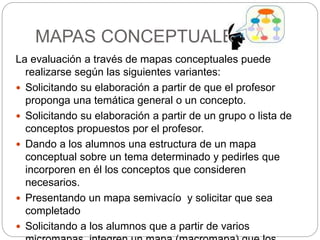 MAPAS CONCEPTUALES
La evaluación a través de mapas conceptuales puede
realizarse según las siguientes variantes:
 Solicitando su elaboración a partir de que el profesor
proponga una temática general o un concepto.
 Solicitando su elaboración a partir de un grupo o lista de
conceptos propuestos por el profesor.
 Dando a los alumnos una estructura de un mapa
conceptual sobre un tema determinado y pedirles que
incorporen en él los conceptos que consideren
necesarios.
 Presentando un mapa semivacío y solicitar que sea
completado
 Solicitando a los alumnos que a partir de varios
 