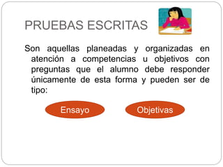 PRUEBAS ESCRITAS
Son aquellas planeadas y organizadas en
atención a competencias u objetivos con
preguntas que el alumno debe responder
únicamente de esta forma y pueden ser de
tipo:
Ensayo Objetivas
 