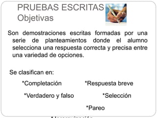 PRUEBAS ESCRITAS
Objetivas
Son demostraciones escritas formadas por una
serie de planteamientos donde el alumno
selecciona una respuesta correcta y precisa entre
una variedad de opciones.
Se clasifican en:
*Completación *Respuesta breve
*Verdadero y falso *Selección
*Pareo
 