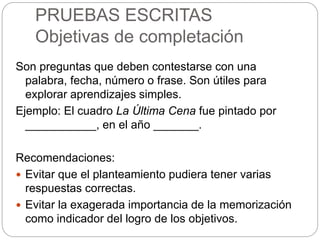 PRUEBAS ESCRITAS
Objetivas de completación
Son preguntas que deben contestarse con una
palabra, fecha, número o frase. Son útiles para
explorar aprendizajes simples.
Ejemplo: El cuadro La Última Cena fue pintado por
___________, en el año _______.
Recomendaciones:
 Evitar que el planteamiento pudiera tener varias
respuestas correctas.
 Evitar la exagerada importancia de la memorización
como indicador del logro de los objetivos.
 