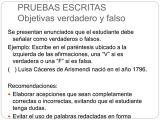 PRUEBAS ESCRITAS
Objetivas verdadero y falso
Se presentan enunciados que el estudiante debe
señalar como verdaderos o falsos.
Ejemplo: Escribe en el paréntesis ubicado a la
izquierda de las afirmaciones, una “V” si es
verdadera o una “F” si es falsa.
( ) Luisa Cáceres de Arismendi nació en el año 1796.
Recomendaciones:
 Elaborar acepciones que sean completamente
correctas o incorrectas, evitando que el estudiante
tenga dudas.
 Evitar el uso de palabras redactadas en forma
 