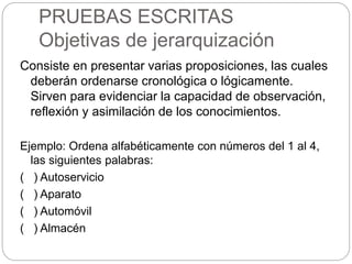 PRUEBAS ESCRITAS
Objetivas de jerarquización
Consiste en presentar varias proposiciones, las cuales
deberán ordenarse cronológica o lógicamente.
Sirven para evidenciar la capacidad de observación,
reflexión y asimilación de los conocimientos.
Ejemplo: Ordena alfabéticamente con números del 1 al 4,
las siguientes palabras:
( ) Autoservicio
( ) Aparato
( ) Automóvil
( ) Almacén
 