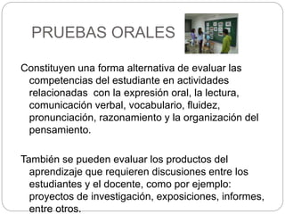 PRUEBAS ORALES
Constituyen una forma alternativa de evaluar las
competencias del estudiante en actividades
relacionadas con la expresión oral, la lectura,
comunicación verbal, vocabulario, fluidez,
pronunciación, razonamiento y la organización del
pensamiento.
También se pueden evaluar los productos del
aprendizaje que requieren discusiones entre los
estudiantes y el docente, como por ejemplo:
proyectos de investigación, exposiciones, informes,
entre otros.
 