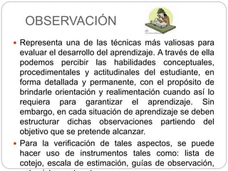 OBSERVACIÓN
 Representa una de las técnicas más valiosas para
evaluar el desarrollo del aprendizaje. A través de ella
podemos percibir las habilidades conceptuales,
procedimentales y actitudinales del estudiante, en
forma detallada y permanente, con el propósito de
brindarle orientación y realimentación cuando así lo
requiera para garantizar el aprendizaje. Sin
embargo, en cada situación de aprendizaje se deben
estructurar dichas observaciones partiendo del
objetivo que se pretende alcanzar.
 Para la verificación de tales aspectos, se puede
hacer uso de instrumentos tales como: lista de
cotejo, escala de estimación, guías de observación,
 
