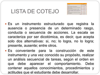 LISTA DE COTEJO
 Es un instrumento estructurado que registra la
ausencia o presencia de un determinado rasgo,
conducta o secuencia de acciones. La escala se
caracteriza por ser dicotómica, es decir, que acepta
solo dos alternativas: si, no; lo logra, no lo logra;
presente, ausente; entre otros.
 Es conveniente para la construcción de este
instrumento y una vez conocido su propósito, realizar
un análisis secuencial de tareas, según el orden en
que debe aparecer el comportamiento. Debe
contener aquellos conocimientos, procedimientos y
actitudes que el estudiante debe desarrollar.
 