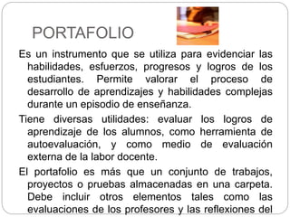 PORTAFOLIO
Es un instrumento que se utiliza para evidenciar las
habilidades, esfuerzos, progresos y logros de los
estudiantes. Permite valorar el proceso de
desarrollo de aprendizajes y habilidades complejas
durante un episodio de enseñanza.
Tiene diversas utilidades: evaluar los logros de
aprendizaje de los alumnos, como herramienta de
autoevaluación, y como medio de evaluación
externa de la labor docente.
El portafolio es más que un conjunto de trabajos,
proyectos o pruebas almacenadas en una carpeta.
Debe incluir otros elementos tales como las
evaluaciones de los profesores y las reflexiones del
 