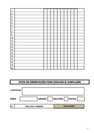 35
1
2
3
4
5
6
7
8
9
10
11
12
13
14
15
16
17
18
19
20
FICHA DE OBSERVACIÓN PARA EVALUAR EL SUMILLADO
CAPACIDAD
:
ÁREA: GRADO: SECCIÓN: FECHA:
N° APELLIDOS Y NOMBRES INDICADORES
 