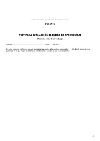 43
…………………………………………………
DOCENTE
TEST PARA EVALUACIÓN EL ESTILO DE APRENDIZAJE
(Mipropio estilodeaprendizaje)
Nombre: ……………………………………………………………………….. Grado : …… Sección:……
En cada pregunta califíquese dando puntaje a las cuatro alternativas (completar ___ ) (1,2,3,4) sabiendo que
cuatro (4) es lo que mejor lo describe a usted mismo y uno (1) lo que peor lo describe.
 