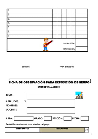 9
1.
2.
3.
4.
5.
6.
7
PUNTAJE TOTAL:
NOTA VIGESIMAL
DOCENTE V°B° DIRECCIÓN
FICHA DE OBSERVACIÓN PARA EXPOSICIÓN DE GRUPO
(AUTOEVALUACIÓN)
TEMA:
APELLIDOS Y
NOMBRES:
DOCENTE:
AREA: GRADO: SECCIÓN: FECHA:
Evaluación consciente de cada miembro del grupo.
INTEGRANTES INDICADORES
PR
OM
EDI
O
A
CAD
A
MIE
NBR
 
