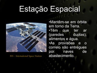 Estação Espacial Mantêm-se em órbita em torno da Terra. Têm que ter ar (paredes duplas), alimentos e água. As provisões e o correio são entregues por naves de abastecimento. ISS – International Space Station 