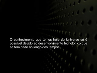 O conhecimento que temos hoje do Universo só é possível devido ao desenvolvimento tecnológico que se tem dado ao longo dos tempos… 