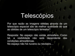 Telescópios Por que razão as imagens obtidas através de um telescópio espacial são de melhor qualidade do que as obtidas de um telescópio terrestre? Resposta: No espaço não existe atmosfera. Como tal, a visibilidade não está dependente das condições atmosféricas. No espaço não há nuvens ou nevoeiro… 