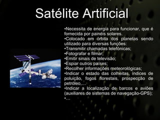 Satélite Artificial Necessita de energia para funcionar, que é fornecida por painéis solares. Colocado em órbita dos planetas sendo utilizado para diversas funções: Transmitir chamadas telefónicas; Fotografar e filmar; Emitir sinais de televisão; Espiar outros países; Recolher informações meteorológicas; Indicar o estado das colheitas, índices de poluição, fogos florestais, prospecção de petróleo,… Indicar a localização de barcos e aviões (auxiliares de sistemas de navegação-GPS); … 