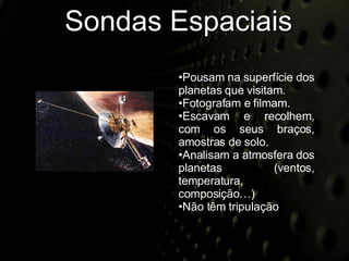Sondas Espaciais Pousam na superfície dos planetas que visitam.  Fotografam e filmam. Escavam e recolhem, com os seus braços, amostras de solo. Analisam a atmosfera dos planetas (ventos, temperatura, composição…) Não têm tripulação 
