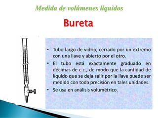 Medida de volúmenes líquidos
Bureta
• Tubo largo de vidrio, cerrado por un extremo
con una llave y abierto por el otro.
• El tubo está exactamente graduado en
décimas de c.c., de modo que la cantidad de
líquido que se deja salir por la llave puede ser
medido con toda precisión en tales unidades.
• Se usa en análisis volumétrico.
 